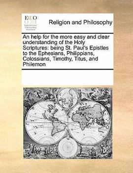 An help for the more easy and clear understanding of the Holy Scriptures: being St. Paul's Epistles to the Ephesians, Philippians, Colossians, Timothy, Titus, and Philemon
