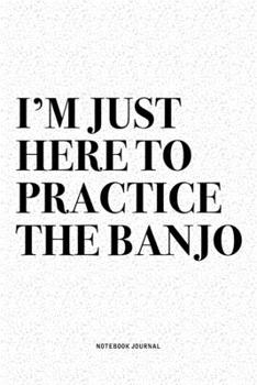 I'm Just Here To Practice The Banjo: A 6x9 Inch Diary Notebook Journal With A Bold Text Font Slogan On A Matte Cover and 120 Blank Lined Pages Makes A Great Alternative To A Card
