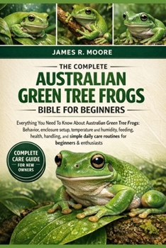 THE COMPLETE AUSTRALIAN GREEN TREE FROGS BIBLE FOR BEGINNERS: Everything You Need To Know About Australian Green Tree Frogs: Behavior, enclosure ... care routines for beginners & enthusiasts