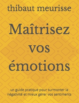 Ma?trisez vos ?motions: un guide pratique pour surmonter la n?gativit? et mieux g?rer vos sentiments