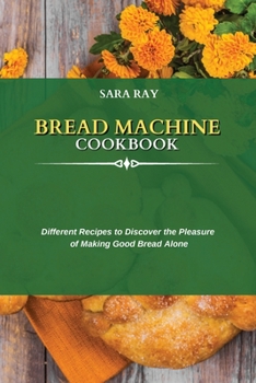 Bread Machine Cookbook: Different Recipes to Discover the Pleasure of Making Good Bread Alone