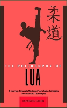 THE PHILOSOPHY OF LUA: A Journey Towards Mastery: From Basic Principles to Advanced Techniques