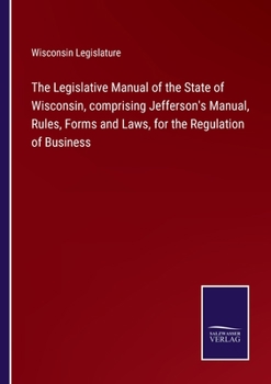 Paperback The Legislative Manual of the State of Wisconsin, comprising Jefferson's Manual, Rules, Forms and Laws, for the Regulation of Business Book