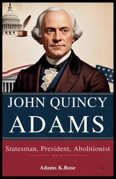 John Quincy Adams: Statesman, President, Abolitionist: The Untold Legacy of America's Sixth President: Diplomacy, Abolition, and Leadership That Shape