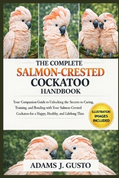 THE COMPLETE SALMON-CRESTED COCKATOO HANDBOOK: Your Companion Guide to Unlocking the Secrets to ... Caring, Training, and Bonding with Your Salmon-Crested Cockatoo for a Happy, Healthy, and Lifelong