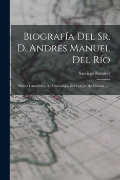 Biografía Del Sr. D. Andrés Manuel Del Río: Primer Catedrático De Mineralogía Del Colegio De Minería ......