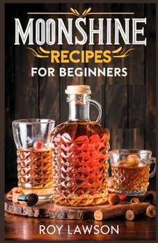 MOONSHINE RECIPES FOR BEGINNERS: A Step-By-Step Guide for Home Distilling of Moonshine