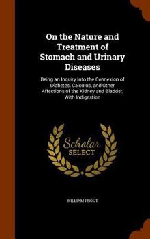 On the Nature and Treatment Stomach and Renal Diseases: Being an Inquiry Into the Connexion of Diabetes, Calculus, and Other Affections of the Kidney, and Bladder, With Indigestion