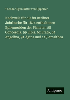 Nachweis für die im Berliner Jahrbuche für 1874 enthaltenen Ephemeriden der Planeten 58 Concordia, 59 Elpis, 62 Erato, 64 Angelina, 91 Ägina und 113 Amalthea (German Edition)