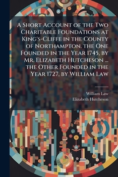 A Short Account of the Two Charitable Foundations at King's-Cliffe in the County of Northampton. the One Founded in the Year 1745, by Mr. Elizabeth ... Founded in the Year 1727, by William Law