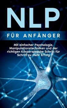 NLP f?r Anf?nger: Mit einfacher Psychologie, Manipulationstechniken und der richtigen K?rpersprache Schritt f?r Schritt zu mehr Erfolg