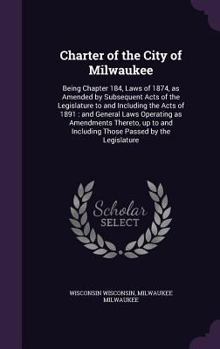 Hardcover Charter of the City of Milwaukee: Being Chapter 184, Laws of 1874, as Amended by Subsequent Acts of the Legislature to and Including the Acts of 1891: Book