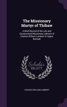 Hardcover The Missionary Martyr of Thibaw: A Brief Record of the Life and Consecrated Missionary Labours of Charles William Lambert in Upper Burmah Book