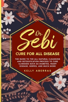 Dr. Sebi Cure for All Disease: The Guide to the All-Natural Cleansing and Detoxification Process to Cure Illnesses Such as Diabetes, Heart Disease, Herpes, and Much More