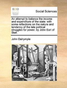 An attempt to balance the income and expenditure of the state: with some reflections on the nature and tendency of the late political struggles for power. By John Earl of Stair. Second edition.