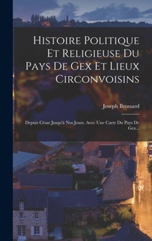 Hardcover Histoire Politique Et Religieuse Du Pays De Gex Et Lieux Circonvoisins: Depuis César Jusqu'à Nos Jours. Avec Une Carte Du Pays De Gex... [French] Book