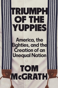 Triumph of the Yuppies: America, the Eighties, and the Creation of An Unequal Nation