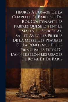 Heures À L'usage De La Chapelle Et Paroisse Du Roi, Contenant Les Prières Qui Se Disent Le Matin, Le Soir Et Au Salut, Avec Les Prières De La Messe, ... L'année,selon Les Usages De Rome Et De Paris