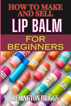HOW TO MAKE AND SELL LIP BALM FOR BEGINNERS: Step-By-Step Guide To Crafting, Marketing, And Profiting From Natural, Homemade Mouth Care Products