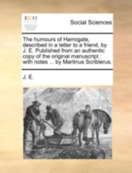 The humours of Harrogate, described in a letter to a friend, by J. E. Published from an authentic copy of the original manuscript: with notes ... by Martinus Scriblerus.