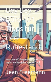 Bey Bey Büro 101 Tipps für den Ruhestand: Was deine Kollegen dir schon immer sagen wollten (aber nie durften)