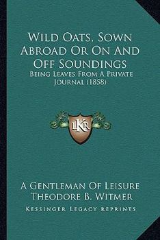 Wild Oats, Sown Abroad Or On And Off Soundings: Being Leaves From A Private Journal