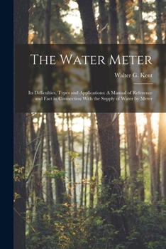 The Water Meter: Its Difficulties, Types and Applications: A Manual of Reference and Fact in Connection With the Supply of Water by Meter