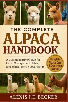 THE COMPLETE ALPACA HANDBOOK: A Comprehensive Guide for Care, Management, Fiber, and Ethical Herd Stewardship