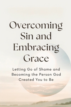 Overcoming Sin and Embracing Grace: Letting Go of Shame and Becoming the Person God Created You to Be