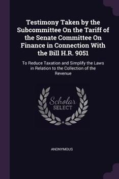 Testimony Taken by the Subcommittee On the Tariff of the Senate Committee On Finance in Connection With the Bill H.R. 9051: To Reduce Taxation and Simplify the Laws in Relation to the Collection of th