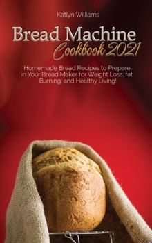 Bread Machine Cookbook 2021: Homemade Bread Recipes to Prepare in Your Bread Maker for Weight Loss, fat Burning, and Healthy Living!