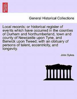 Local records; or historical register of events which have occurred in the counties of Durham and Northumberland, town and county of Newcastle upon ... of talent, eccentricity, and longevity.