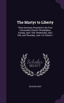 The Martyr to Liberty: Three Sermons Preached in the First Universalist Church, Philadelphia, Sunday, April 16th, Wednesday, April 19th, and Thursday, June 1st Volume 1