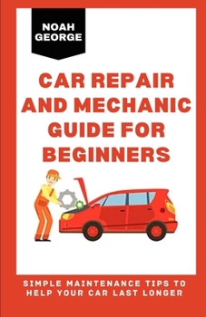 Car Repair and Mechanic Guide for Beginners: Simple Maintenance Tips to Help Your Car Last Longer