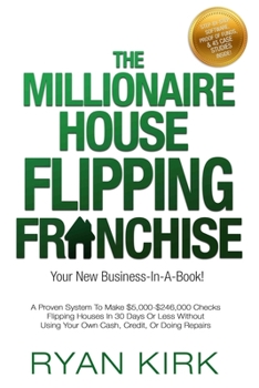 The Millionaire House Flipping Franchise: A Proven System To Make $5,000-$246,000 Checks Flipping Houses In 30 Days Or Less Without Using Your Own Cash, Credit, Or Doing Repairs