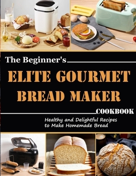 Paperback The Beginner's Elite Gourmet Bread Maker Cookbook: Healthy and delightful recipes to make homemade bread Book
