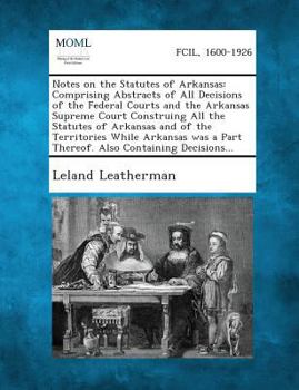 Notes on the Statutes of Arkansas Comprising Abstracts of All Decisions of the Federal Courts and the Arkansas Supreme Court Construing All the ... a Part Thereof. Also Containing Decisions...