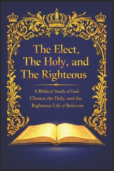The Elect, The Holy, and The Righteous: A Biblical Study of God’s Chosen, the Holy, and the Righteous Life of Believers