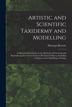 Paperback Artistic and Scientific Taxidermy and Modelling; a Manual of Instruction in the Methods of Preserving and Reproducing the Correct Form of all Natural Book