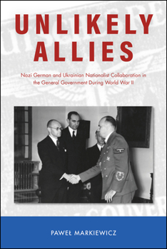 Unlikely Allies: Nazi German and Ukrainian Nationalist Collaboration in the General Government During World War II - Book  of the Central European Studies