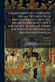 Comentarios De D. Garcia De Silva Y Figueroa De La Embajada Que De Parte Del Rey De Espa�a Don Felipe III Hizo Al Rey Xa Abas De Persia; Volume 1