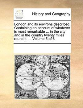 London and its environs described. Containing an account of whatever is most remarkable ... in the city and in the country twenty miles round it. ... Volume 5 of 6