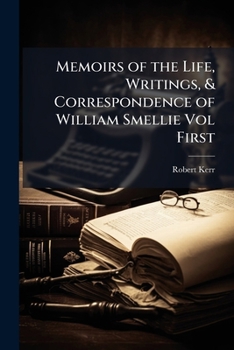 Memoirs of the Life, Writings, & Correspondence of William Smellie, Late Printer in Edinburgh, Secretary and Superintendent of Natural History to the Society of Scotish Antiquaries; Volume 1