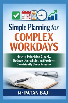 Simple Planning for Complex Workdays: How to Prioritize Clearly, Reduce Overwhelm, and Perform Consistently Under Pressure