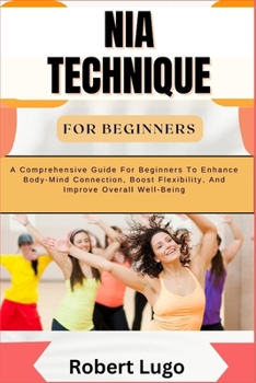 NIA TECHNIQUE FOR BEGINNERS: A Comprehensive Guide For Beginners To Enhance Body-Mind Connection, Boost Flexibility, And Improve Overall Well-Being