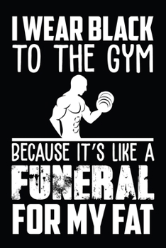 I Wear Black To The Gym Because It's Like A Funeral For My FaT: Fitness notebook tracker. Best workout journal log. Funny fitness notebook planner for workout lover