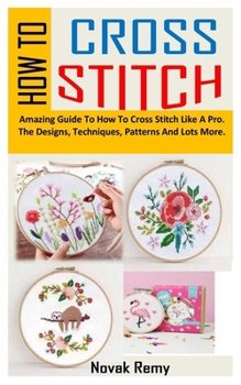 Paperback How to Cross Stitch: Amazing Guide To How To Cross Stitch Like A Pro. The Designs, Techniques, Patterns And Lots More. Book