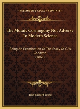 The Mosaic Cosmogony Not Adverse To Modern Science: Being An Examination Of The Essay Of C. W. Goodwin