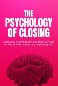 The Psychology of Closing: How to Close More Sales with Confidence, Handle Objections, and Sell Without Pressure