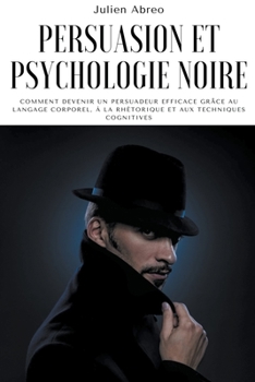 Persuasion et psychologie noire: Comment devenir un persuadeur efficace grâce au langage corporel, à la rhétorique et aux techniques cognitives
